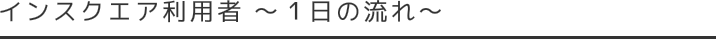 インスクエア利用者 １日の流れ